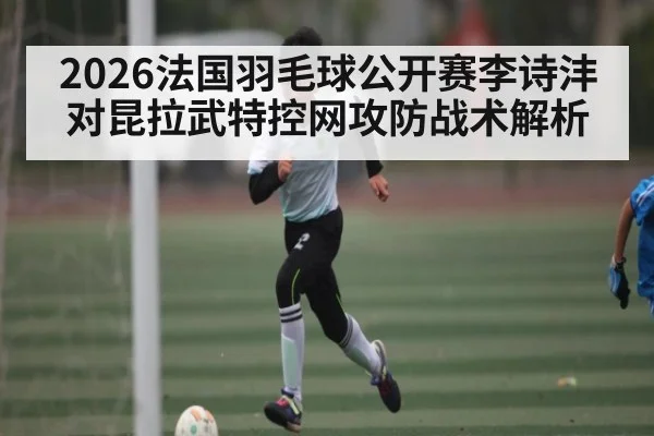 2026法国羽毛球公开赛李诗沣对昆拉武特控网攻防战术解析 | kaiyun